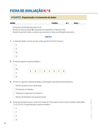 38
MATemática6–LivrodeFichas–TEXTO
ASSUNTO: Organização e tratamento de dados
FICHA DE AVALIAÇÃO N.O
9
NOME: _______________________________________________________________________ TURMA: ______________ N.O
: ________ AVAL.: ______________NOME: _______________________________________________________________________ TURMA: ______________ N.O
: ________ AVAL.: ______________
Esta prova é constituída pelas partes A e B.
Na parte A, terás de colocar X no quadrado correspondente à resposta correta.
Na parte B, apresenta todos os cálculos que executares e todas as justificações necessárias.
PARTE A
1. A média das idades, em anos, de cinco irmãos que têm 12, 8, 9, 6 e 15 anos é:
5
9
10
15
2. A moda do seguinte conjunto de dados é:
5
8,5
9
13
3. De entre os seguintes conjuntos de dados, escolhe aquele cujos dados sejam qualitativos.
Número de alunos numa sala de aulas.
Profissão de um indivíduo.
Tempo que se espera por um autocarro.
Número de telemóveis num grupo de amigos.
4. Um grupo de amigos contou o número de moedas de 1€ que cada um tinha no porta-moedas, tendo obtido:
7, 5, 5, 9, 13, 6, 5. A amplitude deste conjunto de dados é:
5
7
8
13
5 6 7 8 9 9 11 13
 