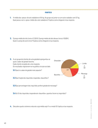 40
MATemática6–LivrodeFichas–TEXTO
PARTE B
1. A média dos «pesos» de seis nadadores é 64 kg. Ao grupo vai juntar-se um outro nadador com 57 kg.
Qual passa a ser o «peso» médio dos sete nadadores? Explica como chegaste à tua resposta.
2. O preço médio de três livros é 12,50€. O preço médio de dois desses livros é 10,80€.
Qual é o preço do outro livro? Explica como chegaste à tua resposta.
3. A um grupo de clientes de uma geladaria perguntou-se
qual o sabor de gelado favorito.
Cada cliente só podia dar uma resposta.
Os resultados registaram-se no gráfico circular ao lado.
3.1 Qual é o sabor de gelado mais popular?
3.2 Que fração dos inquiridos respondeu «baunilha»?
3.3 Que percentagem dos inquiridos prefere gelado de morango?
3.4 Se 51 dos inquiridos responderam «baunilha», quantos foram os inquiridos?
4. Descobre quatro números naturais cuja média seja 11 e a moda 10. Explica a tua resposta.
Chocolate
2
10
180°
Morango
Baunilha
Limão
1
10
 