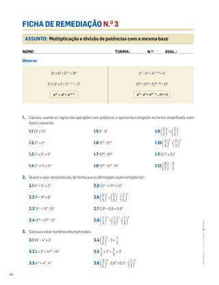 44
MATemática6–LivrodeFichas–TEXTO
ASSUNTO: Multiplicação e divisão de potências com a mesma base
FICHA DE REMEDIAÇÃO N.O
3
NOME: _______________________________________________________________________ TURMA: ______________ N.O
: ________ AVAL.: ______________
Observa:
1. Calcula, usando as regras das operações com potências, e apresenta a resposta na forma simplificada, com
base e expoente.
1.1 138
× 132
1.5 97
: 95
1.9 ΂ᎏ
3
2
ᎏ
΃
3
×
΂ᎏ
3
2
ᎏ
΃
2
1.2 312
× 34
1.6 1225
: 1223
1.10 ΂ᎏ
4
3
ᎏ
΃
15
:
΂ᎏ
4
3
ᎏ
΃
13
1.3 52
× 57
× 53
1.7 1098
: 1094
1.11 0,73
× 0,7
1.4 112
× 11 × 113
1.8 1416
: 1410
: 142
1.12 ΂ᎏ
9
2
ᎏ
΃
4
: ᎏ
9
2
ᎏ
2. Qual é o valor desconhecido, de forma que as afirmações sejam verdadeiras?
2.1 512
= 57
× 5?
2.5 1,512
= 1,59
× 1,5?
2.2 69
= 66
× 6?
2.6 ΂ᎏ
5
2
ᎏ
΃
4
=
΂ᎏ
5
2
ᎏ
΃
7
:
΂ᎏ
5
2
ᎏ
΃
?
2.3 1514
= 15?
: 1511
2.7 0,97
= 0,9 × 0,9?
2.4 1319
= 1330
: 13?
2.8 ΂ᎏ
3
1
ᎏ
΃
12
=
΂ᎏ
3
1
ᎏ
΃
17
:
΂ᎏ
3
1
ᎏ
΃
?
3. Calcula o valor numérico das expressões.
3.1 102
– 42
× 22
3.4 ΂ᎏ
3
2
ᎏ
΃
2
– 2 × ᎏ
3
1
ᎏ
3.2 6 × 23
+ 1426
: 1425
3.5 ᎏ
2
1
ᎏ × 22
+ ᎏ
4
3
ᎏ × 32
3.3 410
× 42
: 49
3.6 ΂ᎏ
5
3
ᎏ
΃
10
: 0,69
+ 0,514
:
΂ᎏ
2
1
ᎏ
΃
13
65
× 63
= 65 + 3
= 68
34
× 32
× 3 = 34 + 2 + 1
= 37
419
: 416
= 419 – 16
= 43
1220
: 1218
= 1220 – 18
= 122
am
× an
= am + n am
: an
= am – n
, m > n
 