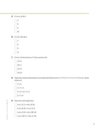 3
5. O m.m.c. (6, 9) é:
3
6
9
18
6. O m.d.c. (36, 48) é:
4
6
9
12
7. O m.d.c. de dois números é 1. Esses números são:
12 e 14
10 e 11
21 e 27
15 e 24
8. Sejam dois números decompostos num produto de fatores primos: 25
× 34
× 52
e 24
× 5 × 7 × 11 . O m.m.c. destes
números é:
24
× 5
25
× 7 × 11
25
× 34
× 52
× 7 × 11
5 × 7 × 11
9. Seleciona a afirmação falsa.
m.d.c. (3, 7) < m.d.c. (9, 18)
m.d.c. (6, 12) = m.m.c. (2, 3)
m.m.c. (5, 9) = m.d.c. (90, 45)
m.m.c. (10, 11) = m.d.c. (11, 10)
MATemática6–LivrodeFichas–TEXTO
 