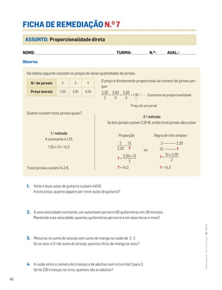 48
MATemática6–LivrodeFichas–TEXTO
ASSUNTO: Proporcionalidade direta
FICHA DE REMEDIAÇÃO N.O
7
NOME: _______________________________________________________________________ TURMA: ______________ N.O
: ________ AVAL.: ______________
Observa:
1. Vinte e duas aulas de guitarra custam 440€.
A este preço, quanto pagarei por treze aulas de guitarra?
2. A uma velocidade constante, um automóvel percorre 60 quilómetros em 30 minutos.
Mantendo esta velocidade, quantos quilómetros percorrerá em duas horas e meia?
3. Misturou-se sumo de laranja com sumo de manga na razão de 3 : 2 .
Se se usou 4,5 l de sumo de laranja, quantos litros de manga se usou?
4. A razão entre o número de crianças e de adultos num circo é de 5 para 2.
Se há 230 crianças no circo, quantos são os adultos?
Na tabela seguinte constam os preços de várias quantidades de jornais.
O preço é diretamente proporcional ao número de jornais por-
que:
ᎏ
2,
2
20
ᎏ = ᎏ
3,
3
30
ᎏ = ᎏ
5,
5
50
ᎏ = 1,10 Constante de proporcionalidade
Preço de um jornal
Quanto custam treze jornais iguais?
Treze jornais custam 14,3€.
N.o
de jornais 2 3 5
Preço (euros) 2,20 3,30 5,50
1.o
método
A constante é 1,10.
1,10 × 13 = 14,3
2.o
método
Sedoisjornaiscustam2,20 €,entãotrezejornaisvãocustar:
Proporção
=
? = ᎏ
2,20
2
× 13
ᎏ
? = 14,3
Regra de três simples
2 _________ 2,20
13 _________ ?
? = ᎏ
13 ×
2
2,20
ᎏ
? = 14,3
13
ᎏ
?
2
ᎏ
2,20 ou
 