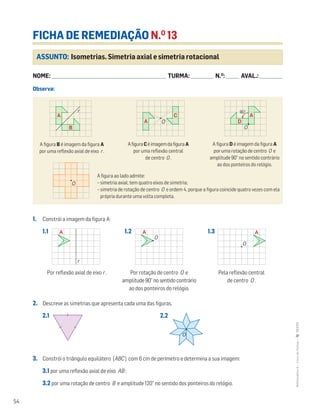 54
MATemática6–LivrodeFichas–TEXTO
ASSUNTO: Isometrias. Simetria axial e simetria rotacional
FICHA DE REMEDIAÇÃO N.O
13
NOME: _______________________________________________________________________ TURMA: ______________ N.O
: ________ AVAL.: ______________
Observa:
1. Constrói a imagem da figura A:
1.1 1.2 1.3
2. Descreve as simetrias que apresenta cada uma das figuras.
2.1 2.2
3. Constrói o triângulo equilátero [ABC] com 6 cm de perímetro e determina a sua imagem:
3.1 por uma reflexão axial de eixo AB ;
3.2 por uma rotação de centro B e amplitude 120° no sentido dos ponteiros do relógio.
A figura B é imagem da figura A
por uma reflexão axial de eixo r .
AfiguraCéimagemdafigura A
por uma reflexão central
de centro O .
A figura D é imagem da figura A
por uma rotação de centro O e
amplitude 90° no sentido contrário
ao dos ponteiros do relógio.
A figura ao lado admite:
– simetria axial; tem quatro eixos de simetria;
– simetria de rotação de centro O e ordem 4, porque a figura coincide quatro vezes com ela
própria durante uma volta completa.
Por reflexão axial de eixo r . Por rotação de centro O e
amplitude90°nosentidocontrário
ao dos ponteiros do relógio.
Pela reflexão central
de centro O .
Mat6 - Livro de fichas
EE.2011.0004.26.01
DT_39
1.a prova
16 abr 2014
Paulo Amorim
r
A
B
A
C A
D
90°
O
O
Mat6 - Livro de fichas
EE.2011.0004.26.01
DT_39
1.a prova
16 abr 2014
Paulo Amorim
r
A
B
A
C A
D
90°
O
O
Mat6 - Livro de fichas
EE.2011.0004.26.01
DT_39
1.a prova
16 abr 2014
Paulo Amorim
r
A
B
A
C A
D
90°
O
O
Matemática 6º ano
FICHAS DIFERENCIADAS
TEEE112C06MA00101
DT_40
1.a prova
05 Março 2011
Paulo Amorim
O
Mat6 - Livro de fichas
EE.2011.0004.26.01
DT_41
1.a prova
16 abr 2014
Paulo Amorim
r
AA A
O
O
Mat6 - Livro de fichas
EE.2011.0004.26.01
DT_41
1.a prova
16 abr 2014
Paulo Amorim
r
AA A
O
O
Mat6 - Livro de fichas
EE.2011.0004.26.01
DT_41
1.a prova
16 abr 2014
Paulo Amorim
r
AA A
O
O
Matemática 6º ano
FICHAS DIFERENCIADAS
TEEE112C06MA00101
O
Matemática 6º ano
FICHAS DIFERENCIADAS
TEEE112C06MA00101
O
 