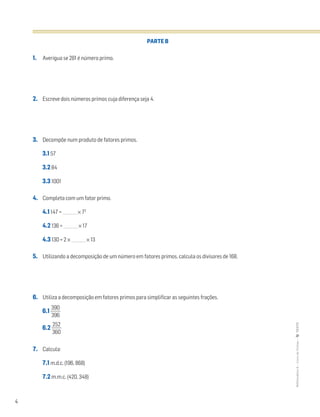 4
MATemática6–LivrodeFichas–TEXTO
PARTE B
1. Averigua se 281 é número primo.
2. Escreve dois números primos cuja diferença seja 4.
3. Decompõe num produto de fatores primos.
3.1 57
3.2 84
3.3 1001
4. Completa com um fator primo.
4.1 147 = _______ × 72
4.2 136 = _______ × 17
4.3 130 = 2 × _______ × 13
5. Utilizando a decomposição de um número em fatores primos, calcula os divisores de 168.
6. Utiliza a decomposição em fatores primos para simplificar as seguintes frações.
6.1 ᎏ
3
3
9
9
0
6
ᎏ
6.2 ᎏ
3
2
6
5
0
2
ᎏ
7. Calcula:
7.1 m.d.c. (196, 868)
7.2 m.m.c. (420, 348)
 
