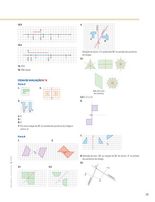 59
MATemática6–LivrodeFichas–TEXTO
13.3
13.4
14. 35€
15. 300 maçãs.
FICHA DE AVALIAÇÃO N.O
8
Parte A
1. 2.
3.
4. D
5. 1
6. D
7. Por uma rotação de 90° no sentido dos ponteiros do relógio e
centro O .
Parte B
1. 2.
3.1 3.2
4.
Rotação de centro O e amplitude 90° no sentido dos ponteiros
do relógio.
5.1
5.2 3; 2; 5; 2; 6
6.
7.
8. Reflexão de eixo CB ou rotação de 90° de centro B no sentido
dos ponteiros do relógio.
9.1
Mat6 - Livro de fichas
EE.2011.0004.26.01
dt12s_mc_058
2.a prova
15 jul 2014
Paulo Amorim
2 31 4-1-3 -2-4 0
10-1
10-1
S
1
2
1
6
-
1
6
-4
3
-9
6
-
2
3
-
S
Mat6 - Livro de fichas
EE.2011.0004.26.01
dt12s_mc_058
2.a prova
15 jul 2014
Paulo Amorim
10-1
10-1
S
1
2
1
6
-
1
6
-4
3
-9
6
-
2
3
-
S
Matemática 6º ano
FICHAS DIFERENCIADAS
TEEE112C06MA00101
DT_51
1.a prova
05 Março 2011
Paulo Amorim
Matemática 6º ano
FICHAS DIFERENCIADAS
TEEE112C06MA00101
DT_52
1.a prova
05 Março 2011
Paulo Amorim
r
Matemática 6º ano
FICHAS DIFERENCIADAS
TEEE112C06MA00101
DT_53
1.a prova
05 Março 2011
Paulo Amorim
O
A B
Mat6 - Livro de fichas
EE.2011.0004.26.01
DT_55
1.a prova
O
Matemática 6º ano
FICHAS DIFERENCIADAS
TEEE112C06MA00101
DT_56
O
r r
Mat6 - Livro de fichas
EE.2011.0004.26.01
DT_59
1.a prova
16 abr 2014
Paulo Amorim
mediatriz
A
B
O
mediatriz
Matemática 6º ano
FICHAS DIFERENCIADAS
TEEE112C06MA00101
DT_60
1.a prova
05 Março 2011
Paulo Amorim
Não tem eixo
de simetria
Matemática 6º ano
FICHAS DIFERENCIADAS
TEEE112C06MA00101
DT_60
1.a prova
05 Março 2011
Paulo Amorim
Não tem eixo
de simetria
Mat6 - Livro de fichas
EE.2011.0004.26.01
DT_62
1.a prova
16 abr 2014
Paulo Amorim
r
C
C
Mat6 - Livro de fichas
EE.2011.0004.26.01
dt12_mc_061
2.a prova
15 jul 2014
Paulo Amorim
D
A
B
C
mediatriz
mediatriz
 