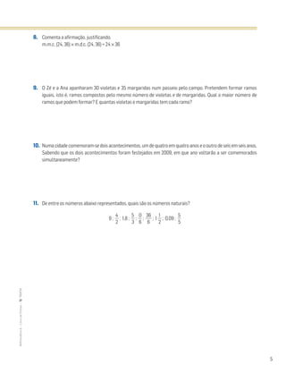 5
MATemática6–LivrodeFichas–TEXTO
8. Comenta a afirmação, justificando.
m.m.c. (24, 36) × m.d.c. (24, 36) = 24 × 36
9. O Zé e a Ana apanharam 30 violetas e 35 margaridas num passeio pelo campo. Pretendem formar ramos
iguais, isto é, ramos compostos pelo mesmo número de violetas e de margaridas. Qual o maior número de
ramos que podem formar? E quantas violetas e margaridas tem cada ramo?
10. Numa cidade comemoram-se dois acontecimentos, um de quatro em quatro anos e o outro de seis em seis anos.
Sabendo que os dois acontecimentos foram festejados em 2009, em que ano voltarão a ser comemorados
simultaneamente?
11. De entre os números abaixo representados, quais são os números naturais?
9 ; ᎏ
2
4
ᎏ ; 1,8 ; ᎏ
3
5
ᎏ ; ᎏ
6
0
ᎏ ; ᎏ
3
6
6
ᎏ ; 1 ᎏ
2
1
ᎏ ; 0,09 ; ᎏ
5
5
ᎏ
 