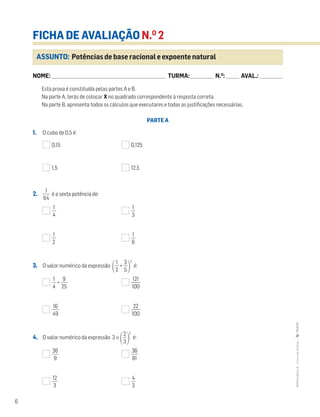 6
MATemática6–LivrodeFichas–TEXTO
NOME: _______________________________________________________________________ TURMA: ______________ N.O
: ________ AVAL.: ______________
ASSUNTO: Potências de base racional e expoente natural
FICHA DE AVALIAÇÃO N.O
2
Esta prova é constituída pelas partes A e B.
Na parte A, terás de colocar X no quadrado correspondente à resposta correta.
Na parte B, apresenta todos os cálculos que executares e todas as justificações necessárias.
PARTE A
1. O cubo de 0,5 é:
0,15 0,125
1,5 12,5
2. ᎏ
6
1
4
ᎏ é a sexta potência de:
ᎏ
4
1
ᎏ ᎏ
3
1
ᎏ
ᎏ
2
1
ᎏ ᎏ
6
1
ᎏ
3. O valor numérico da expressão ΂ᎏ
2
1
ᎏ + ᎏ
5
3
ᎏ΃
2
é:
ᎏ
4
1
ᎏ + ᎏ
2
9
5
ᎏ ᎏ
1
1
0
2
0
1
ᎏ
ᎏ
4
16
9
ᎏ ᎏ
1
2
0
2
0
ᎏ
4. O valor numérico da expressão 3 ×
΂ᎏ
3
2
ᎏ
΃
2
é:
ᎏ
3
9
6
ᎏ ᎏ
3
8
6
1
ᎏ
ᎏ
1
3
2
ᎏ ᎏ
4
3
ᎏ
 