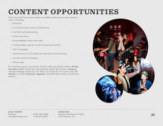 Stacy Horne
Producer
stacy@noisepop.com
M 917 297 0966
T 415 375 3373
Noise Pop
February 25–March 2, 2014
San Francisco, CA
10
The Noise Pop Festival generates incredible media and content opportu-
nities, including:
»» Podcasts
»» Live festival performance webcasting
»» Live festival broadcasting
»» Artist interviews
»» Downloadable audio and video
»» Cutting-edge original visuals by prominent artists
»» Text messaging
»» Identification on all collateral materials and advertising
»» Social network messaging
»» iPhone App
For maximum reach, we partner with the following media entities: SF Bay
Guardian, KQED, Hotel Zeta, Boing Boing, Yellow Brick Road, Juxtapoz,
The Bay Bridged, KUSF.org, 7x7, Yelp, Fun Cheap SF, SF Travel, Tixie, SF
Weekly, Live 105, Performer Magazine, The Bold Italic, KZSU, and Mission
Mission.
Content opportunities
 