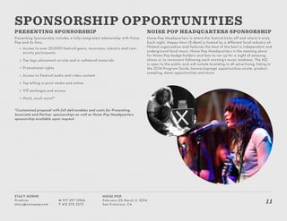 Stacy Horne
Producer
stacy@noisepop.com
M 917 297 0966
T 415 375 3373
Noise Pop
February 25–March 2, 2014
San Francisco, CA
11
PRESENTING SPONSORSHIP
Presenting Sponsorship includes a fully-integrated relationship with Noise
Pop and its fans.
»» Access to over 20,000 festival-goers, musicians, industry and com-
munity participants
»» Top logo placement on-site and in collateral materials
»» Promotional rights
»» Access to Festival audio and video content
»» Top billing in print media and online
»» VIP packages and access
»» Much, much more!*
*Customized proposal with full deliverables and costs for Presenting,
Associate and Partner sponsorships as well as Noise Pop Headquarters
sponsorship available upon request.
NOISE POP HEADQUARTERS SPONSORSHIP
Noise Pop Headquarters is where the festival kicks off and where it ends.
Each night, Happy Hour (5–8pm) is hosted by a different local industry af-
filiated organization and features the best of the best in independent and
underground local music. Noise Pop Headquarters is the meeting place
for Noise Pop badge-holders and fans to rev up for a night of amazing
shows or to reconnect following each evening’s music madness. The HQ
is open to the public and will include branding in all advertising, listing in
the 2014 Program Guide, banner/signage opportunities onsite, product
sampling, demo opportunities and more.
SPONSORSHIP OPPORTUNITIES
 