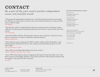 Stacy Horne
Producer
stacy@noisepop.com
M 917 297 0966
T 415 375 3373
Noise Pop
February 25–March 2, 2014
San Francisco, CA
12
Be a part of the west coast’s premier independent
music, arts and film event!
“The gospel of independent-minded rock, what Noise Pop lineups have preached
for 20 years in clubs all over the city, has converted the local music scene and the
music world at large.”
SF Weekly
“The festival, which is celebrating its 21st year and anniversary, has been respon-
sible for introducing and exposing hundreds of music fans to some of their favorite
artists.”
The Examiner
“Noise Pop 2013 combines all the factors that we know and love, which are: music,
film, art, and more in order to make the ultimate festival.”
Splash Magazines
“Noise Pop has come and gone for 2013. Another stellar job by the bookers, who
find great buzz bands from all over the country, and stack them up four to a bill
each night.”
San Jose Mercury News
“One of the most talked-about Bay Area music events.”
Chloe Veltman, The New York Times
“Since 1993, Noise Pop has been bringing out the best in local and indie rock. From
divey venues to the bigger theaters, Noise Pop will hit SF with tenacity and grit that
has made it a favorite of indie rock fans.”
Live105
CONTACT
For Sponsorship Inquiries contact:
Stacy Horne
stacy@noisepop.com
t 415.375.3373
Julie Zielinski
julie@noisepop.com
t 415.375.3378
Chad Heimann
chad@noisepop.com
t 415.375.3374
Noise Pop Industries
2180 Bryant Street, Suite 105
San Francisco, CA 94110
t 415.375.3370
f 415.341.1135
noisepop.com
Thank you!
 