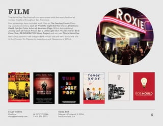 Stacy Horne
Producer
stacy@noisepop.com
M 917 297 0966
T 415 375 3373
Noise Pop
February 25–March 2, 2014
San Francisco, CA
5
The Noise Pop Film Festival runs concurrent with the music festival at
various theaters throughout San Francisco.
Past screenings have included such films as The Fearless Freaks Flam-
ing Lips documentary, Look at What the Light Did Now (Feist), Directions:
Death Cab for Cutie, Ashes of American Flags (Wilco documentary),
Johnny Cash at Folsom Prison, See a Little Light (Bob Mould) Andrew Bird:
Fever Year, RE:GENERATION Music Project and our own This is Noise Pop.
Noise Pop partners with independent venues old and new: Roxie and ATA
in the Mission, Viz Cinema in Japantown and Mezzanine in SOMA.
FILM
 