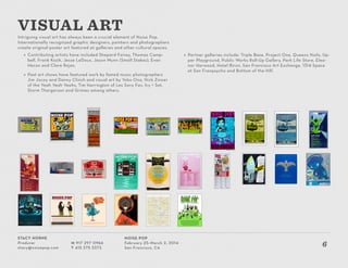 Stacy Horne
Producer
stacy@noisepop.com
M 917 297 0966
T 415 375 3373
Noise Pop
February 25–March 2, 2014
San Francisco, CA
6
Intriguing visual art has always been a crucial element of Noise Pop.
Internationally recognized graphic designers, painters and photographers
create original poster art featured at galleries and other cultural spaces.
»» Contributing artists have included Shepard Fairey, Thomas Camp-
bell, Frank Kozik, Jesse LeDoux, Jason Munn (Small Stakes), Evan
Hecox and Clare Rojas.
»» Past art shows have featured work by famed music photographers
Jim Jocoy and Danny Clinch and visual art by Yoko Ono, Nick Zinner
of the Yeah Yeah Yeahs, Tim Harrington of Les Savy Fav, Icy + Sot,
Storm Thorgerson and Grimes among others.
VISUAL ART
»» Partner galleries include: Triple Base, Project One, Queens Nails, Up-
per Playground, Public Works Roll-Up Gallery, Park Life Store, Elea-
nor Harwood, Hotel Biron, San Francisco Art Exchange, 1314 Space
at San Franpsycho and Bottom of the Hill.
 