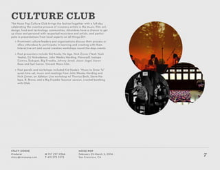 Stacy Horne
Producer
stacy@noisepop.com
M 917 297 0966
T 415 375 3373
Noise Pop
February 25–March 2, 2014
San Francisco, CA
7
The Noise Pop Culture Club brings the festival together with a full-day
celebrating the creative process of visionary artists in the music, film, art,
design, food and technology communities. Attendees have a chance to get
up close and personal with respected musicians and artists, and partici-
pate in presentations from local experts on all things DIY.
»» Prominent culture leaders and organizations discuss their process or
allow attendees to participate in learning and creating with them.
Interactive art and sound creation workshops round the days events
»» Past presenters include Kid Koala, No Age, Nick Zinner (Yeah Yeah
Yeahs), DJ Nickodemus, John Wesley Harding, Flavorpill, Isotope
Comics, Dubspot, Big Freedia, Johnny Jewel, Jason Jagel, Aaron
Rose and Syd Garon, Vincent Moon Film.
»» Past panels and workshops included Kid Koala’s “Music to Draw To”
quiet-time set, music and readings from John Wesley Harding and
Nick Zinner, an Ableton Live workshop w/ Thavius Beck, Steve Na-
lepa, B. Bravo, and a Big Freedia ‘bounce’ session, crochet bombing
with Olek.
CULTURE CLUB
 