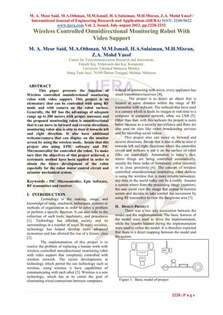 M. A. Meor Said, M.A.Othman, M.M.Ismail, H.A.Sulaiman, M.H.Misran, Z.A. Mohd Yusof /
  International Journal of Engineering Research and Applications (IJERA) ISSN: 2248-9622
                 www.ijera.com Vol. 2, Issue4, July-august 2012, pp.2228-2232
    Wireless Controlled Omnidirectional Monitoring Robot With
                          Video Support
 M. A. Meor Said, M.A.Othman, M.M.Ismail, H.A.Sulaiman, M.H.Misran,
                          Z.A. Mohd Yusof
                            Centre for Telecommunication Research and Innovation,
                                  Fakulti Kej. Elektronik dan Kej. Komputer,
                                     Universiti Teknikal Malaysia Melaka,
                           Hang Tuah Jaya, 76100 Durian Tunggal, Melaka, Malaysia


 ABSTRACT
         This paper presents the function of               Instead of connecting with wires, every appliance has
Wireless controlled omnidirectional monitoring             small transmitters/receivers [4].
robot with video support. This project is an                        The project is to detect an object that is
elementary that can be controlled with using RF            located at some distance within the range of RF
mode and with camera on the robot surface.                 transmitter with webcam. The webcam that have used
Generally, the RF has the advantage of adequate            is a camera which is feeds its images in real time to a
range up to 200 meters with proper antennas and            computer or computer network, often via USB [5].
the proposed monitoring robot is omnidirectional           Other than that, with this webcam the project is more
that it can move in forward and reverse directions,        better because as a security surveillance and there are
monitoring robot also is able to steer it towards left     also uses on sites like video broadcasting services
and right direction. It also have additional               and for recording social videos.
webcam/camera that can display on the monitor                     This project also can move in forward and
screen by using the wireless mode, beside that this        reverse directions. Beside that it also is able to steer it
project also using EPIC software and PIC                   towards left and right directions where the controller
Microcontroller for controlled the robot. To make          circuit and webcam is put it on the surface of robot
sure that the objectives of this project achieved, a       (like car controlled). Automation is today’s fact,
systematic method have been applied in order to            where things are being controlled automatically,
obtain the future development of the robot                 usually the basic tasks of movement, either remotely
especially for the robot motor control circuit and         or in close proximity [6]. The concept of wireless
actuator mechanical system.                                controlled omnidirectional monitoring robot devices
                                                           is using the wireless that is more reliable nowadays;
Keywords - PIC Microcontoller, Epic Software,              any time in the world today can be a reality. Assume
RF transmitter and receiver.                               a system where from the processing image (monitor),
                                                           the user could view the image that appear in monitor
I. INTRODUCTION                                            screen and decides to take control the movement by
         Technology is the making, usage, and              using RF transmitter to view the dangerous area [7].
knowledge of tools, machines, techniques, systems or
methods of organization in order to solve a problem        II. DESIGN PROJECT
or perform a specific function. It can also refer to the          There was a two way association between the
collection of such tools, machinery, and procedures        model and the implementation. The basic features of
[1]. Technology has affected society and its               the model were used to drive the implementation,
surroundings in a number of ways. In many societies,       while the lessons learned during the implementation
technology has helped develop more advanced                were used to refine the model. It is therefore expected
economies and has allowed the rise of a leisure class      that there is a direct mapping between the model and
[2].                                                       the system.
         The implementation of this project is to
resolve the problem of replacing a human work with
wireless controlled omnidirectional monitoring robot
with video support that completely controlled with
wireless network. The recent developments in
technology which permit the use technology such as
wireless, using wireless it have capabilities of
communicating with each other [3]. Wireless is a new
technology, which has at its center the goal of
eliminating wired connections between computers.             Figure 1. Basic model of project



                                                                                                    2228 | P a g e
 