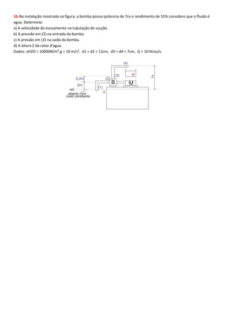 1b.Na instalação mostrada na figura, a bomba possui potencia de 7cv e rendimento de 55% considere que o fluido é
agua. Determine:
a) A velocidade do escoamento na tubulação de sucção.
b) A pressão em (2) na entrada da bomba.
c) A pressão em (3) na saída da bomba.
d) A altura Z da caixa d'agua.
Dados: γH2O = 10000N/m³,g = 10 m/s², d1 = d2 = 12cm, d3 = d4 = 7cm, Q = 10 litros/s.

 