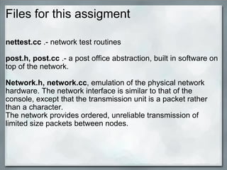 Files for this assigment nettest.cc  .- network test routines post.h, post.cc  .- a post office abstraction, built in software on top of the network. Network.h, network.cc , emulation of the physical network hardware. The network interface is similar to that of the console, except that the transmission unit is a packet rather than a character. The network provides ordered, unreliable transmission of limited size packets between nodes. 