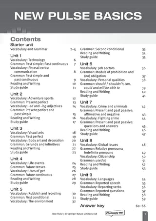 Photocopy me!
New Pulse 3 © Springer Nature Limited 2018
Student’s name
NEW PULSE BASICS
Contents
Starter unit
Vocabulary and Grammar 2–5
Unit 1
Vocabulary: Technology 6
Grammar: Past simple; Past continuous 7
Vocabulary: Phrasal verbs:
communication8
Grammar: Past simple and
past continuous	 9
Reading and Writing	 10
Study guide	 11
Unit 2
Vocabulary: Adventure sports	 12
Grammar: Present perfect	 13
Vocabulary: -ed and -ing adjectives	 14
Grammar: Present perfect and
past simple	 15
Reading and Writing	 16
Study guide	 17
Unit 3
Vocabulary: Visual arts	 18
Grammar: Past perfect	 19
Vocabulary: Body art and decoration	 20
Grammar: Gerunds and infinitives	 21
Reading and Writing	 22
Study guide	 23
Unit 4
Vocabulary: Life events	 24
Grammar: Future tenses	 25
Vocabulary: Uses of get	26
Grammar: Future continuous	 27
Reading and Writing	 28
Study guide	 29
Unit 5
Vocabulary: Rubbish and recycling	 30
Grammar: First conditional	 31
Vocabulary: The environment	 32
Grammar: Second conditional	 33
Reading and Writing	 34
Study guide	 35
Unit 6
Vocabulary: Job sectors	 36
Grammar: Modals of prohibition and
(no) obligation	 37
Vocabulary: Personal qualities	 38
Grammar: should / shouldn’t; can,
could and will be able to	39
Reading and Writing	 40
Study guide	 41
Unit 7
Vocabulary: Crime and criminals	 42
Grammar: Present and past passive:
affirmative and negative	 43
Vocabulary: Fighting crime	 44
Grammar: Present and past passive:
questions and answers	 45
Reading and Writing	 46
Study guide	 47
Unit 8
Vocabulary: Global issues	 48
Grammar: Relative pronouns;
Indefinite pronouns	 49
Vocabulary: Citizenship	 50
Grammar: used to	51
Reading and Writing	 52
Study guide	 53
Unit 9
Vocabulary: Languages 54
Grammar: Reported speech 55
Vocabulary: Reporting verbs 56
Grammar: Reported questions 57
Reading and Writing 58
Study guide 59
Answer key	60–66
1
 