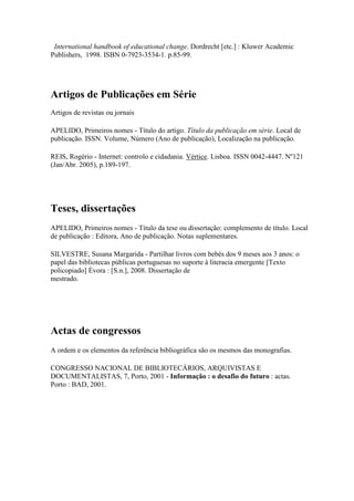 International handbook of educational change. Dordrecht [etc.] : Kluwer Academic
Publishers, 1998. ISBN 0-7923-3534-1. p.85-99.
Artigos de Publicações em Série
Artigos de revistas ou jornais
APELIDO, Primeiros nomes - Título do artigo. Título da publicação em série. Local de
publicação. ISSN. Volume, Número (Ano de publicação), Localização na publicação.
REIS, Rogério - Internet: controlo e cidadania. Vértice. Lisboa. ISSN 0042-4447. Nº121
(Jan/Abr. 2005), p.189-197.
Teses, dissertações
APELIDO, Primeiros nomes - Título da tese ou dissertação: complemento de título. Local
de publicação : Editora, Ano de publicação. Notas suplementares.
SILVESTRE, Susana Margarida - Partilhar livros com bebés dos 9 meses aos 3 anos: o
papel das bibliotecas públicas portuguesas no suporte à literacia emergente [Texto
policopiado] Évora : [S.n.], 2008. Dissertação de
mestrado.
Actas de congressos
A ordem e os elementos da referência bibliográfica são os mesmos das monografias.
CONGRESSO NACIONAL DE BIBLIOTECÁRIOS, ARQUIVISTAS E
DOCUMENTALISTAS, 7, Porto, 2001 - Informação : o desafio do futuro : actas.
Porto : BAD, 2001.
 
