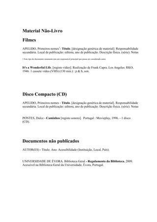 Material Não-Livro
Filmes
APELIDO, Primeiros nomes1
- Título. [designação genérica de material]. Responsabilidade
secundária. Local de publicação: editora, ano de publicação. Descrição física. (série). Notas
1 Este tipo de documento raramente tem um responsável principal que possa ser considerado autor.
It's a Wonderful Life. [registo vídeo]. Realização de Frank Capra. Los Angeles: RKO,
1946. 1 cassete vídeo (VHS) (130 min.) : p & b, son.
Disco Compacto (CD)
APELIDO, Primeiros nomes - Título. [designação genérica de material]. Responsabilidade
secundária. Local de publicação: editora, ano de publicação. Descrição física. (série). Notas
PONTES, Dulce - Caminhos [registo sonoro]. Portugal : Movieplay, 1996. - 1 disco
(CD).
Documentos não publicados
AUTOR(ES) - Título. Ano. Acessibilidade (Instituição, Local, País).
UNIVERSIDADE DE ÉVORA. Biblioteca Geral - Regulamento da Biblioteca. 2009.
Acessível na Biblioteca Geral da Universidade, Évora, Portugal.
 