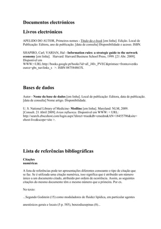 Documentos electrónicos
Livros electrónicos
APELIDO DO AUTOR, Primeiros nomes - Título do e-book [em linha]. Edição. Local de
Publicação: Editora, ano de publicação. [data de consulta] Disponibilidade e acesso. ISBN.
SHAPIRO, Carl; VARIAN, Hal - Information rules: a strategic guide to the network
economy [em linha]. Harvard: Harvard Business School Press, 1999. [21 Abr. 2009].
Disponível em
WWW:<URL:http://books.google.pt/books?id=aE_J4Iv_PVEC&printsec=frontcover&s
ource=gbs_navlinks_s >. ISBN 087584863X.
Bases de dados
Autor - Nome da base de dados [em linha]. Local de publicação: Editora, data de publicação.
[data de consulta] Nome artigo. Disponibilidade.
U. S. National Library of Medicine- Medline [em linha]. Maryland: NLM, 2009.
[Consult. 21 Abril 2009] Avian influenza. Disponível em WWW: < URL:
http://search.ebscohost.com/login.aspx?direct=true&db=cmedm&AN=18455796&site=
ehost-live&scope=site >.
Lista de referências bibliográficas
Citações
numéricas
A lista de referências pode ter apresentações diferentes consoante o tipo de citação que
se faz. Se é utilizada uma citação numérica, isso significa que é atribuído um número
único a um documento citado, atribuído por ordem de ocorrência. Assim, as seguintes
citações do mesmo documento têm o mesmo número que a primeira. Por ex.
No texto:
...Segundo Godstein (15) como moduladores de fluidez lipídica, em particular agentes
anestésicos gerais e locais (5 p. 585), benzodiazepinas (8)...
 