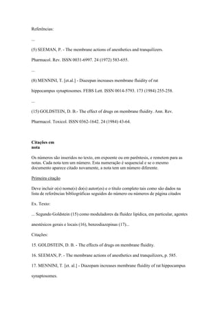 Referências:
...
(5) SEEMAN, P. - The membrane actions of anesthetics and tranquilizers.
Pharmacol. Rev. ISSN 0031-6997. 24 (1972) 583-655.
...
(8) MENNINI, T. [et.al.] - Diazepan increases membrane fluidity of rat
hippocampus synaptosomes. FEBS Lett. ISSN 0014-5793. 173 (1984) 255-258.
...
(15) GOLDSTEIN, D. B.- The effect of drugs on membrane fluidity. Ann. Rev.
Pharmacol. Toxicol. ISSN 0362-1642. 24 (1984) 43-64.
Citações em
nota
Os números são inseridos no texto, em expoente ou em parêntesis, e remetem para as
notas. Cada nota tem um número. Esta numeração é sequencial e se o mesmo
documento aparece citado novamente, a nota tem um número diferente.
Primeira citação
Deve incluir o(s) nome(s) do(s) autor(es) e o título completo tais como são dados na
lista de referências bibliográficas seguidos do número ou números de página citados
Ex. Texto:
... Segundo Goldstein (15) como moduladores da fluidez lipídica, em particular, agentes
anestésicos gerais e locais (16), benzodiazepinas (17)...
Citações:
15. GOLDSTEIN, D. B. - The effects of drugs on membrane fluidity.
16. SEEMAN, P. - The membrane actions of anesthetics and tranquilizers, p. 585.
17. MENNINI, T. [et. al.] - Diazepam increases membrane fluidity of rat hippocampus
synaptosomes.
 