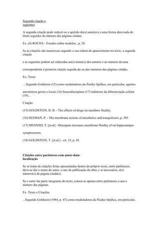 Segunda citação e
seguintes
A segunda citação pode reduzir-se a apelido do(s) autor(es) e uma forma abreviada do
título seguidos do número das páginas citadas.
Ex. (4) ROCHA - Estudos sobre modelos...p. 28.
Se as citações são numerosas segundo a sua ordem de aparecimento no texto, a segunda
citação
e as seguintes podem ser reduzidas ao(s) nome(s) dos autores e ao número da nota
correspondente à primeira citação seguida do ou dos números das páginas citadas,
Ex: Texto
... Segundo Goldstein (15) como moduladores da fluidez lipídica, em particular, agentes
anestésicos gerais e locais (16) benzodiazepinas (17) indutores da diferenciação celular
(18)...
Citação:
(15) GOLDSTEIN, D. B. - The effects of drugs on members fluidity.
(16) SEEMAN, P. - The membrane actions of anesthetics and tranquilizers, p. 585
(17) MENNINI, T. [et.al] - Diazepam increases membrane fluidity of rat hippocampus
synaptosomes.
(18) GOLDSTEIN, T. [et.al.] - cit. 15, p. 45.
Citações entre parênteses com autor-data-
localização
Se se tratar de citações feitas apresentadas dentro do próprio texto, entre parênteses,
deve-se dar o nome do autor, o ano de publicação da obra, e se necessário, o(s)
número(s) de página citada(s).
Se o autor faz parte integrante do texto, coloca-se apenas entre parênteses o ano e
número das páginas.
Ex. Texto e Citações
...Segundo Goldstein (1984, p. 47) como moduladores da fluidez lipídica, em particular,
 