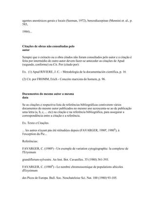 agentes anestésicos gerais e locais (Seeman, 1972), benzodiazepinas (Mennini et. al., p.
585,
1984)...
Citações de obras não consultadas pelo
autor
Sempre que o extracto ou a obra citados não foram consultados pelo autor e a citação é
feita por intermédio de outro autor devem fazer-se anteceder as citações de Apud
(segundo, conforme) ou Cit. Por (citado por):
Ex. (1) Apud RIVIERE, J. C. - Metodologia de la documentación científica, p. 16
(2) Cit. por FROMM, Erich - Conceito marxista do homem, p. 96.
Documentos do mesmo autor a mesma
data
Se as citações e respectiva lista de referências bibliográficas contiverem vários
documentos do mesmo autor publicados no mesmo ano acrescenta-se ao de publicação
uma letra (a, b, c, ... etc) na citação e na referência bibliográfica, para assegurar a
correspondência entre a citação e a referência.
Ex. Texto e Citações
... les autres n'ayant pás été réétudiées depuis (FAVARGER, 1980ª, 1980b
), à
l'exception du Pic...
Referências:
FAVARGER, C. (1980ª) - Un exemple de variation cytogéographic: la complexe de
l'Erysinum
grandiflorum-sylvestre. An Inst. Bot. Cavanilles. 35 (1980) 361-393.
FAVARGER, C. (1980b
) - Le nombre chromossomique de populations alticoles
d'Erysimum
des Picos de Europa. Bull. Soc. Neuchateloise Sci. Nat. 100 (1980) 93-105.
 