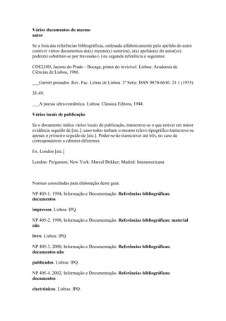 Vários documentos do mesmo
autor
Se a lista das referências bibliográficas, ordenada alfabeticamente pelo apelido do autor
contiver vários documentos do(s) mesmo(s) autor(es), o(s) apelido(s) do autor(es)
pode(m) substituir-se por travessão (-) na segunda referência e seguintes:
COELHO, Jacinto do Prado - Bocage, pintor do invisível. Lisboa: Academia de
Ciências de Lisboa, 1966.
___Garrett prosador. Rev. Fac. Letras de Lisboa. 2ª Série. ISSN 0870-6636. 21:1 (1955)
35-49.
___A poesia ultra-romântica. Lisboa: Clássica Editora, 1944.
Vários locais de publicação
Se o documento indica vários locais de publicação, transcreve-se o que estiver em maior
evidência seguido de [etc.]; caso todos tenham o mesmo relevo tipográfico transcreve-se
apenas o primeiro seguido de [etc.]. Poder-se-ão transcrever até três, no caso de
corresponderem a editores diferentes.
Ex. London [etc.]
London: Pergamon; New York: Marcel Dekker; Madrid: Interamericana
Normas consultadas para elaboração deste guia:
NP 405-1. 1994, Informação e Documentação. Referências bibliográficas:
documentos
impressos. Lisboa: IPQ.
NP 405-2. 1998, Informação e Documentação. Referências bibliográficas: material
não
livro. Lisboa: IPQ.
NP 405-3. 2000, Informação e Documentação. Referências bibliográficas:
documentos não
publicados. Lisboa: IPQ.
NP 405-4. 2002, Informação e Documentação. Referências bibliográficas:
documentos
electrónicos. Lisboa: IPQ.
 