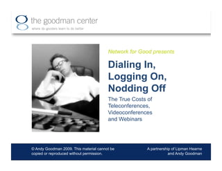 Network for Good presents

                                        Dialing In,
                                        Logging On,
                                        Nodding Off
                                        The True Costs of
                                        Teleconferences,
                                        Videoconferences
                                        and Webinars




© Andy Goodman 2009. This material cannot be           A partnership of Lipman Hearne
copied or reproduced without permission.                           and Andy Goodman
 
