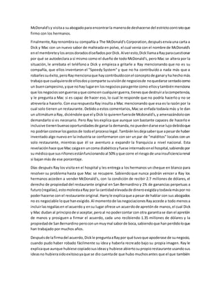 McDonald'sy visitaa suabogadopara encontrarla manerade deshacerse del estrictocontratoque
firmo con los hermanos.
Finalmente,Rayrenombrasu compañía a The McDonald's Corporation,despuésenviauna carta a
Dick y Mac con un nuevo sabor de malteada en polvo, el cual venia con el nombre de McDonald's
enel membreteylosarcosdoradosdiseñadosporDick.Alveresto,DickllamaaRayparacuestionar
por qué se autodeclara a sí mismo como el dueño de todo McDonald's, pero Mac se altera por la
situación, le arrebata el teléfono a Dick y empieza a gritarle a Ray mencionando que no es su
compañía, que ellos inventaron el "Speedy System" y que no ha contribuido a nada más que a
robarlessuéxito,peroRaymencionaque haycontribuidoconel conceptode ganaryha hechomás
trabajoque cualquierade ellosdosycomparte suvisiónde negociosde noquedarse sentadocomo
un buencampesino,yque nohay lugaren losnegociosparagente como ellosytambiénmenciona
que losnegociossonguerrasyque comoen cualquierguerra,tienesque destruiralacompetencia,
y le pregunta a Mac si es capaz de hacer eso, lo cual le responde que no podría hacerlo y no se
atrevería a hacerlo. Con esa respuesta Ray insulta a Mac mencionando que esa es la razón por la
cual solo tienen un restaurante. Debidoa estos comentarios,Mac se enfada todavía más y le dan
un ultimátuma Ray, diciéndole que el yDick lo quierenfuerade Mcdonald's,y amenazándolocon
demandarlo si es necesario. Pero Ray les explica que aunque son bastante capaces de hacerlo e
inclusive tienenbuenasoportunidadesde ganarla demanda,no puedendarse ese lujodebidoque
no podríancostearlosgastosde todoel procesolegal.Tambiénlesdejasaberque apesarde haber
inventado algo nuevo en la industria se conformaron con ser un par de "malditos" locales con un
solo restaurante, mientras que él se aventuro a expandir la franquicia a nivel nacional. Esta
revelaciónhace que Mac caigaen uncoma diabéticoyfuese internadoenel hospital,sabiendopor
su médicoque susriñonesestánfuncionandoal 50% yque corre el riesgode unainsuficienciarenal
si bajan más de ese porcentaje.
Días después Ray los visita en el hospital y les entrega a los hermanos un cheque en blanco para
resolver su problema hasta que Mac se recupere. Sabiendoque nunca podrán vencer a Ray los
hermanos acceden a vender McDonald's, con la condición de recibir 2.7 millones de dólares, el
derecho de propiedad del restaurante original en San Bernardino y 1% de ganancias perpetuas a
futuro(regalías),estomolestaaRay porla cantidadelevadade dineroexigidaytodavíamáspor no
poderhacerse con el restaurante original.Harryle explicaque a pesar de hablar con sus abogados
no es negociable loque hanexigido.Al momentode lasnegociacionesRayaccede a todo menosa
incluirlasregalíasen el acuerdo y ensu lugar ofrece un acuerdode apretónde manos,el cual Dick
y Mac dudan al principiode si aceptar,peroal no podercontar con otra garantiase dan el apretón
de manos y prosiguen a firmar el acuerdo, cada uno recibiendo 1.35 millones de dólares y la
propiedadde SanBernardino peroconunmuymal saborde boca,sabiendoque hanperdidoloque
han trabajado por muchos años.
Despuésde lafirmadel acuerdo,Dickle preguntaaRaypor qué tuvoque apoderase de sunegocio,
cuando pudo haber robado fácilmente su idea y haberla recreado bajo su propia imagen. Ray le
explicaque aunque hubiese copiadosusideasy hubiese abiertosupropiorestaurante usandosus
ideasno hubierasidoexitosoyaque se dio cuentade que hubo muchosantes que el que también
 