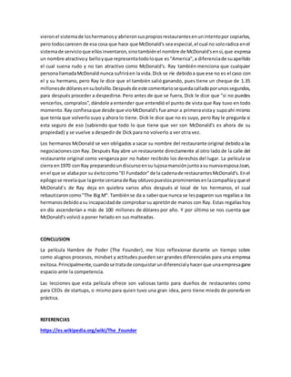 vieronel sistemade loshermanosy abrieronsuspropiosrestaurantesenunintentopor copiarlos,
pero todoscarecen de esa cosa que hace que McDonald's sea especial,el cual no soloradica enel
sistemade servicioque ellosinventaron,sinotambiénel nombre de McDonald'sensí,que expresa
un nombre atractivoy belloyque representatodoloque es"America",a diferenciade suapellido
el cual suena rudo y no tan atractivo como McDonald's. Ray también menciona que cualquier
personallamadaMcDonald nunca sufriráen la vida.Dick se ríe debidoa que ese no es el caso con
el y su hermano, pero Ray le dice que el también salió ganando, pues tiene un cheque de 1.35
millonesde dólaresensubolsillo.Despuésde este comentariosequedacalladoporunossegundos,
para después proceder a despedirse. Pero antes de que se fuera, Dick le dice que "si no puedes
vencerlos, compralos", dándole a entender que entendió el punto de vista que Ray tuvo en todo
momento.Ray confiesaque desde que vioMcDonald's fue amor a primeravistay supoahí mismo
que tenía que volverlo suyo y ahora lo tiene. Dick le dice que no es suyo, pero Ray le pregunta si
esta seguro de eso (sabiendo que todo lo que tiene que ver con McDonald's es ahora de su
propiedad) y se vuelve a despedir de Dick para no volverlo a ver otra vez.
Los hermanos McDonald se ven obligados a sacar su nombre del restaurante original debidoa las
negociacionescon Ray. Después Ray abre un restaurante directamente al otro lado de la calle del
restaurante original como venganza por no haber recibido los derechos del lugar. La película se
cierra en1970 con Ray preparandoundiscursoensu lujosamansiónjuntoasu nuevaesposaJoan,
enel que se alabapor su éxitocomo"El Fundador"de la cadenade restaurantesMcDonald's.Enel
epílogose revelaque lagente cercanade Ray obtuvopuestosprominentesenlacompañíay que el
McDonald´s de Ray deja en quiebra varios años después al local de los hermanos, el cual
rebautizaroncomo"The Big M". Tambiénse da a saberque nunca se lespagaron sus regalíasa los
hermanosdebidoasu incapacidadde comprobarsu apretónde manos con Ray. Estas regalíashoy
en día ascenderían a más de 100 millones de dólares por año. Y por último se nos cuenta que
McDonald's volvió a poner helado en sus malteadas.
CONCLUSION
La película Hambre de Poder (The Founder), me hizo reflexionar durante un tiempo sobre
como alugnos procesos, mindset y actitudes pueden ser grandes diferenciales para una empresa
exitosa. Principalmente,cuandose tratade conquistarundiferencialyhacer que unaempresagane
espacio ante la competencia.
Las lecciones que esta película ofrece son valiosas tanto para dueños de restaurantes como
para CEOs de startups, o mismo para quien tuvo una gran idea, pero tiene miedo de ponerla en
práctica.
REFERENCIAS
https://es.wikipedia.org/wiki/The_Founder
 