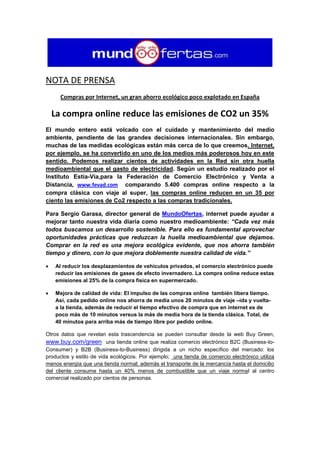 NOTA DE PRENSA
      Compras por Internet, un gran ahorro ecológico poco explotado en España

    La compra online reduce las emisiones de CO2 un 35%
El mundo entero está volcado con el cuidado y mantenimiento del medio
ambiente, pendiente de las grandes decisiones internacionales. Sin embargo,
muchas de las medidas ecológicas están más cerca de lo que creemos. Internet,
por ejemplo, se ha convertido en uno de los medios más poderosos hoy en este
sentido. Podemos realizar cientos de actividades en la Red sin otra huella
medioambiental que el gasto de electricidad. Según un estudio realizado por el
Instituto Estia-Via,para la Federación de Comercio Electrónico y Venta a
Distancia, www.fevad.com comparando 5.400 compras online respecto a la
compra clásica con viaje al super, las compras online reducen en un 35 por
ciento las emisiones de Co2 respecto a las compras tradicionales.

Para Sergio Garasa, director general de MundoOfertas, internet puede ayudar a
mejorar tanto nuestra vida diaria como nuestro medioambiente: “Cada vez más
todos buscamos un desarrollo sostenible. Para ello es fundamental aprovechar
oportunidades prácticas que reduzcan la huella medioambiental que dejamos.
Comprar en la red es una mejora ecológica evidente, que nos ahorra también
tiempo y dinero, con lo que mejora doblemente nuestra calidad de vida.”

   Al reducir los desplazamientos de vehículos privados, el comercio electrónico puede
    reducir las emisiones de gases de efecto invernadero. La compra online reduce estas
    emisiones al 25% de la compra física en supermercado.

   Mejora de calidad de vida: El impulso de las compras online también libera tiempo.
    Así, cada pedido online nos ahorra de media unos 20 minutos de viaje –ida y vuelta-
    a la tienda, además de reducir el tiempo efectivo de compra que en internet es de
    poco más de 10 minutos versus la más de media hora de la tienda clásica. Total, de
    40 minutos para arriba más de tiempo libre por pedido online.

Otros datos que revelan esta trascendencia se pueden consultar desde la web Buy Green,
www.buy.com/green una tienda online que realiza comercio electrónico B2C (Business-to-
Consumer) y B2B (Business-to-Business) dirigida a un nicho específico del mercado: los
productos y estilo de vida ecológicos. Por ejemplo; una tienda de comercio electrónico utiliza
menos energía que una tienda normal; además el transporte de la mercancía hasta el domicilio
del cliente consume hasta un 40% menos de combustible que un viaje normal al centro
comercial realizado por cientos de personas.
 