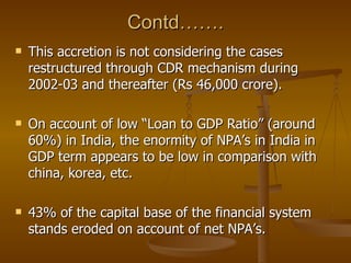 Contd……. This accretion is not considering the cases restructured through CDR mechanism during 2002-03 and thereafter (Rs 46,000 crore). On account of low “Loan to GDP Ratio” (around 60%) in India, the enormity of NPA’s in India in GDP term appears to be low in comparison with china, korea, etc. 43% of the capital base of the financial system stands eroded on account of net NPA’s. 