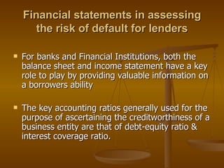 Financial statements in assessing the risk of default for lenders For banks and Financial Institutions, both the balance sheet and income statement have a key role to play by providing valuable information on a borrowers ability The key accounting ratios generally used for the purpose of ascertaining the creditworthiness of a business entity are that of debt-equity ratio & interest coverage ratio. 