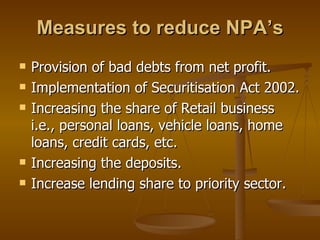 Measures to reduce NPA’s Provision of bad debts from net profit. Implementation of Securitisation Act 2002. Increasing the share of Retail business i.e., personal loans, vehicle loans, home loans, credit cards, etc. Increasing the deposits. Increase lending share to priority sector. 