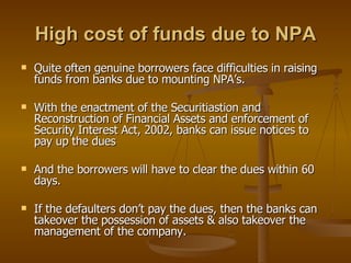 High cost of funds due to NPA Quite often genuine borrowers face difficulties in raising funds from banks due to mounting NPA’s. With the enactment of the Securitiastion and Reconstruction of Financial Assets and enforcement of Security Interest Act, 2002, banks can issue notices to pay up the dues  And the borrowers will have to clear the dues within 60 days. If the defaulters don’t pay the dues, then the banks can takeover the possession of assets & also takeover the management of the company. 