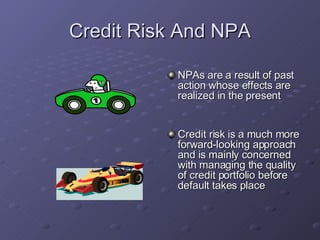 Credit Risk And NPA NPAs are a result of past action whose effects are realized in the  present  Credit risk is a much more forward-looking approach and is mainly concerned with managing the quality of credit portfolio before default takes place  