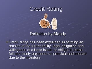 Credit Rating Credit rating has been explained as forming an opinion of the future ability, legal obligation and willingness of a bond issuer or obligor to make full and timely payments on principal and interest due to the investors  Definition by Moody 