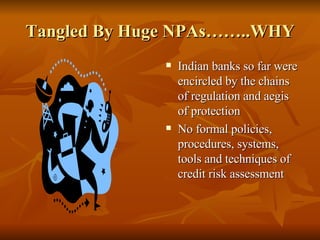 Tangled By Huge NPAs……..WHY Indian banks so far were encircled by the chains of regulation and aegis of protection  No formal policies, procedures, systems, tools and techniques of credit risk assessment  