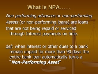 What is NPA …… Non performing advances  or  non-performing Assets  (or non-performing loans) are loans  that are not being repaid or serviced through Interest payments on time. def : when interest or other dues to a bank remain unpaid for more than 90 days the entire bank loan automatically turns a “ Non-Performing Asset ” 