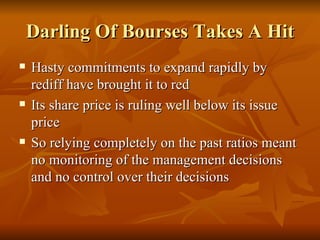 Darling Of Bourses Takes A Hit Hasty commitments to expand rapidly by rediff have brought it to red  Its share price is ruling well below its issue price  So relying completely on the past ratios meant no monitoring of the management decisions and no control over their decisions  