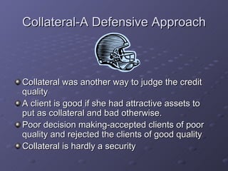 Collateral-A Defensive Approach Collateral was another way to judge the credit quality  A client is good if she had attractive assets to put as collateral and bad otherwise.  Poor decision making-accepted clients of poor quality and rejected the clients of good quality  Collateral is hardly a security  