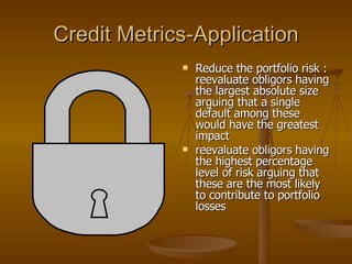 Credit Metrics-Application Reduce the portfolio risk : reevaluate obligors having the largest absolute size arguing that a single default among these would have the greatest impact  reevaluate obligors having the highest percentage level of risk arguing that these are the most likely to contribute to portfolio losses  