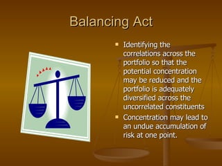 Balancing Act Identifying the correlations across the portfolio so that the potential concentration may be reduced and the portfolio is adequately diversified across the uncorrelated constituents  Concentration may lead to an undue accumulation of risk at one point. 