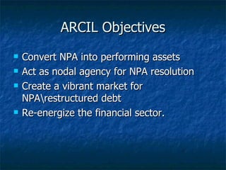 ARCIL Objectives Convert NPA into performing assets Act as nodal agency for NPA resolution Create a vibrant market for NPA\restructured debt Re-energize the financial sector. 
