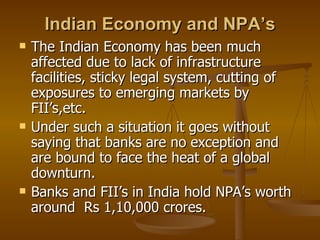 Indian Economy and NPA’s The Indian Economy has been much affected due to lack of infrastructure facilities, sticky legal system, cutting of exposures to emerging markets by FII’s,etc. Under such a situation it goes without saying that banks are no exception and are bound to face the heat of a global downturn. Banks and FII’s in India hold NPA’s worth around  Rs 1,10,000 crores. 