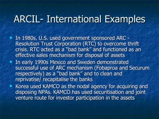 ARCIL- International Examples In 1980s, U.S. used government sponsored ARC - Resolution Trust Corporation (RTC) to overcome thrift crisis. RTC acted as a “bad bank” and functioned as an effective sales mechanism for disposal of assets  In early 1990s Mexico and Sweden demonstrated successful use of ARC mechanism (Fobaproa and Securum respectively) as a “bad bank” and to clean and reprivatise/ recapitalise the banks  Korea used KAMCO as the nodal agency for acquiring and disposing NPAs. KAMCO has used securitisation and joint venture route for investor participation in the assets  
