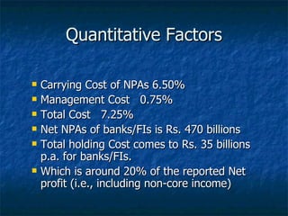 Quantitative Factors Carrying Cost of NPAs 6.50%  Management Cost  0.75%  Total Cost  7.25%  Net NPAs of banks/FIs is Rs. 470 billions  Total holding Cost comes to Rs. 35 billions p.a. for banks/FIs. Which is around 20% of the reported Net profit (i.e., including non-core income) 