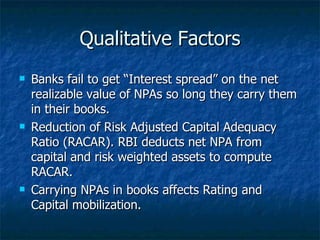 Qualitative Factors Banks fail to get “Interest spread” on the net realizable value of NPAs so long they carry them in their books. Reduction of Risk Adjusted Capital Adequacy Ratio (RACAR). RBI deducts net NPA from capital and risk weighted assets to compute RACAR. Carrying NPAs in books affects Rating and Capital mobilization. 