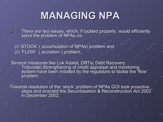 MANAGING NPA   There are two issues, which, if tackled properly, would efficiently solve the problem of NPAs viz. (i) ‘STOCK’ ( accumulation of NPAs) problem and (ii) ‘FLOW’  ( accretion ) problem. Several measures like Lok Adalat, DRTs( Debt Recovery Tribunals),Strengthening of credit appraisal and monitoring system have been initiated by the regulators to tackle the ‘flow’ problem.  Towards resolution of the ‘stock’ problem of NPAs GOI took proactive steps and enacted the Securitasation & Reconstruction Act 2002 in December 2002.  