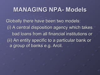 MANAGING NPA- Models Globally there have been two models: (i) A central disposition agency which takes  bad loans from all financial institutions or (ii) An entity specific to a particular bank or a group of banks e.g. Arcil. 